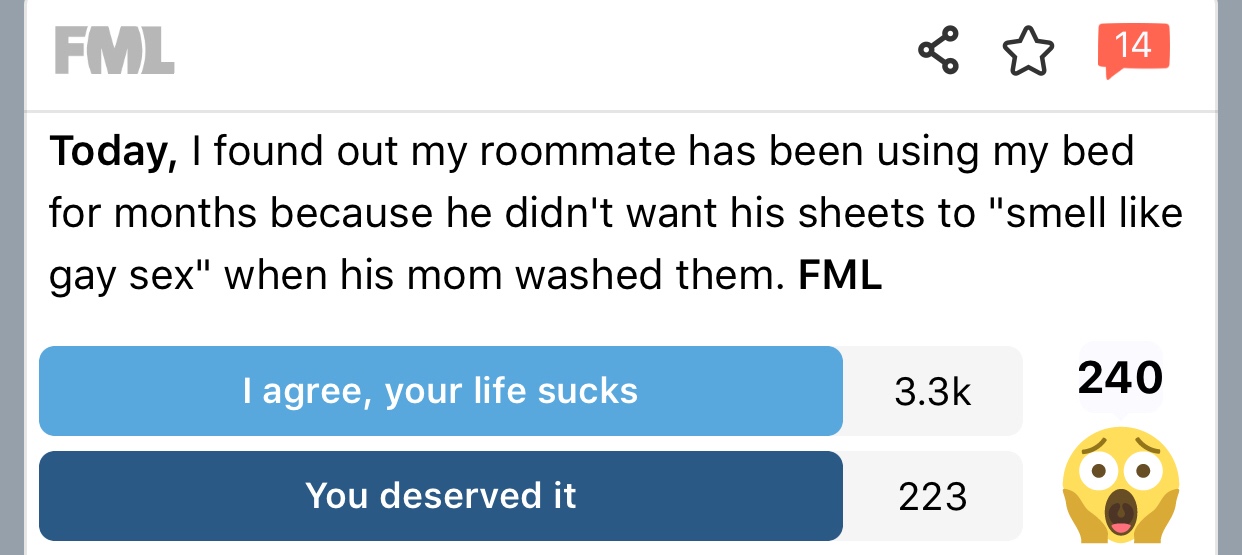 number - Fml Today, I found out my roommate has been using my bed for months because he didn't want his sheets to "smell gay sex" when his mom washed them. Fml I agree, your life sucks 240 You deserved it 223