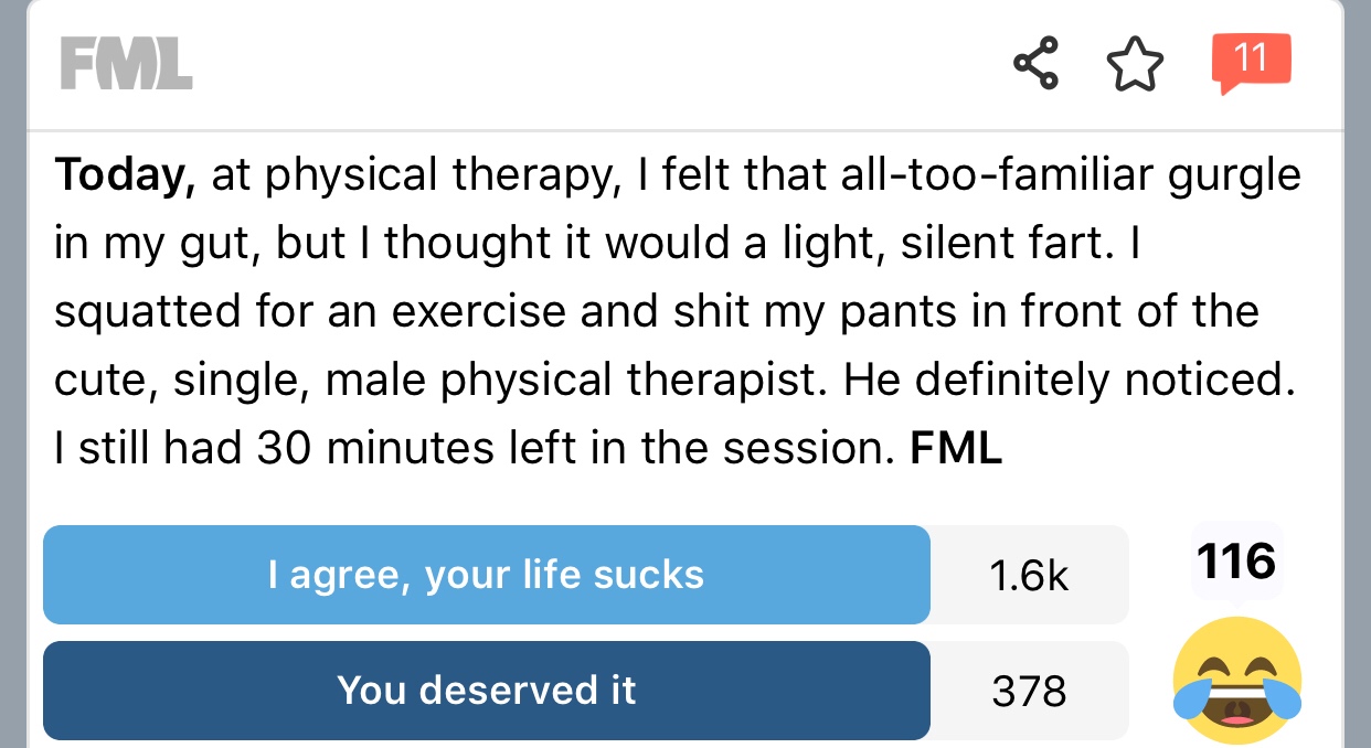 fml - Fml 11 Today, at physical therapy, I felt that alltoofamiliar gurgle in my gut, but I thought it would a light, silent fart. I squatted for an exercise and shit my pants in front of the cute, single, male physical therapist. He definitely noticed. I