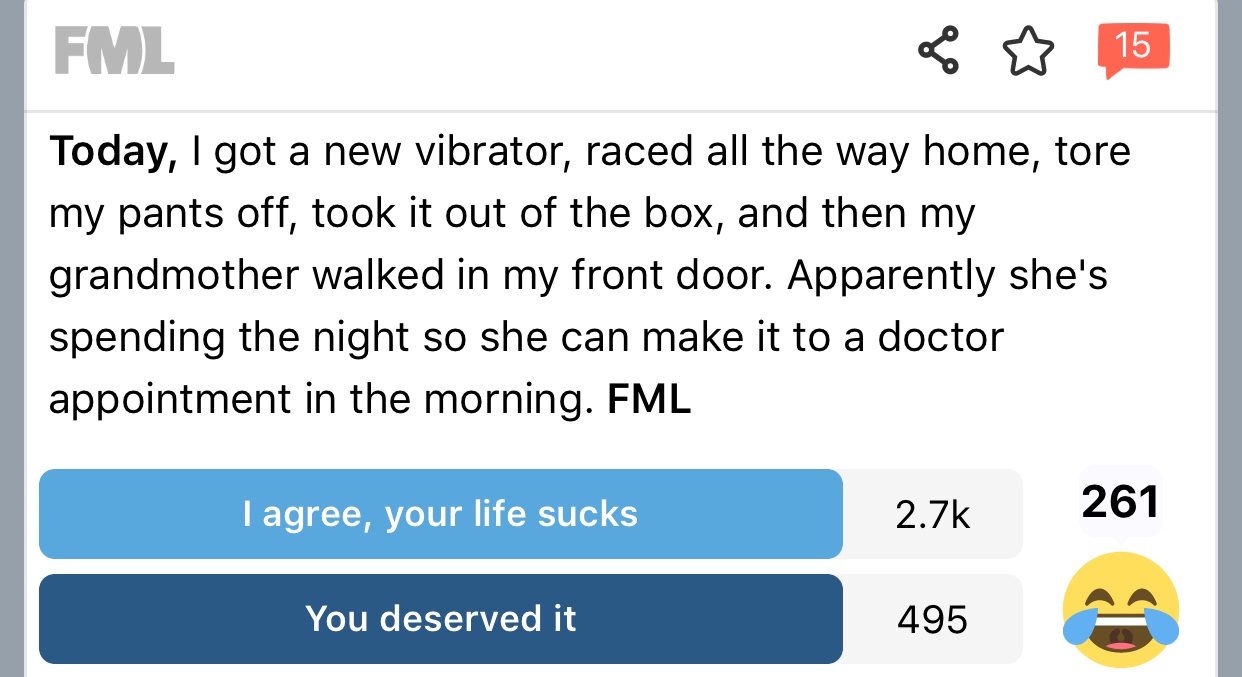 fml sex stories - Fml Today, I got a new vibrator, raced all the way home, tore my pants off, took it out of the box, and then my grandmother walked in my front door. Apparently she's spending the night so she can make it to a doctor appointment in the mo