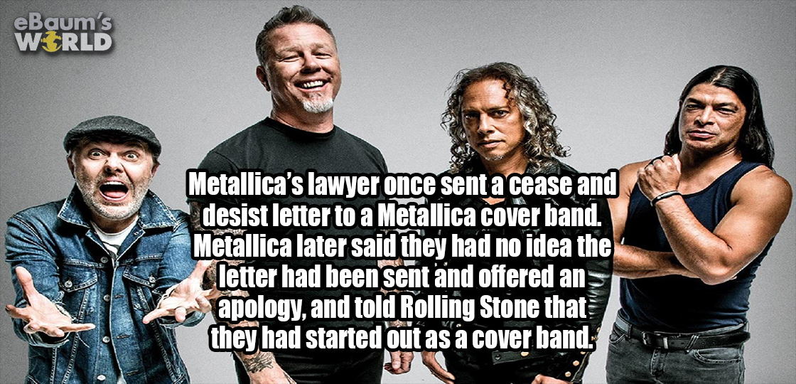 Metallica - eBaum's World Metallica's lawyer once sent a cease and desist letter to a Metallica cover band. Metallica later said they had no idea the letter had been sent and offered an apology, and told Rolling Stone that they had started out as a cover 