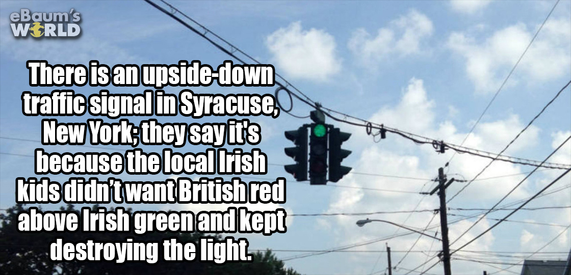 sorry it took so long - eBaum's World There is an upsidedown traffic signal in Syracuse, New York, they say it's because the local Irish kids didn't want Britishred above Irish green and kept destroying the light.