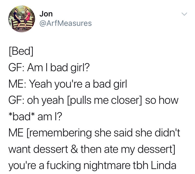 relationship memes of funny twitter posts Jon Bed Gf Aml bad girl? Me Yeah you're a bad girl Gf oh yeah pulls me closer so how bad am I? Me remembering she said she didn't want dessert & then ate my dessert you're a fucking nightmare tbh Linda