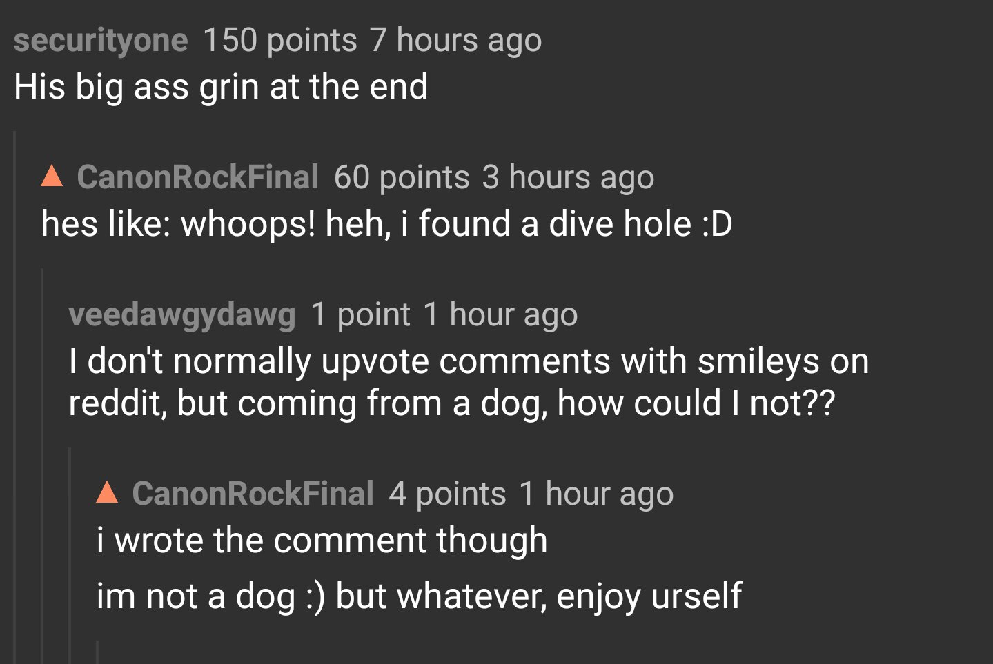 angle - securityone 150 points 7 hours ago His big ass grin at the end A CanonRockFinal 60 points 3 hours ago hes whoops! heh, i found a dive hole D veedawgydawg 1 point 1 hour ago I don't normally upvote with smileys on reddit, but coming from a dog, how