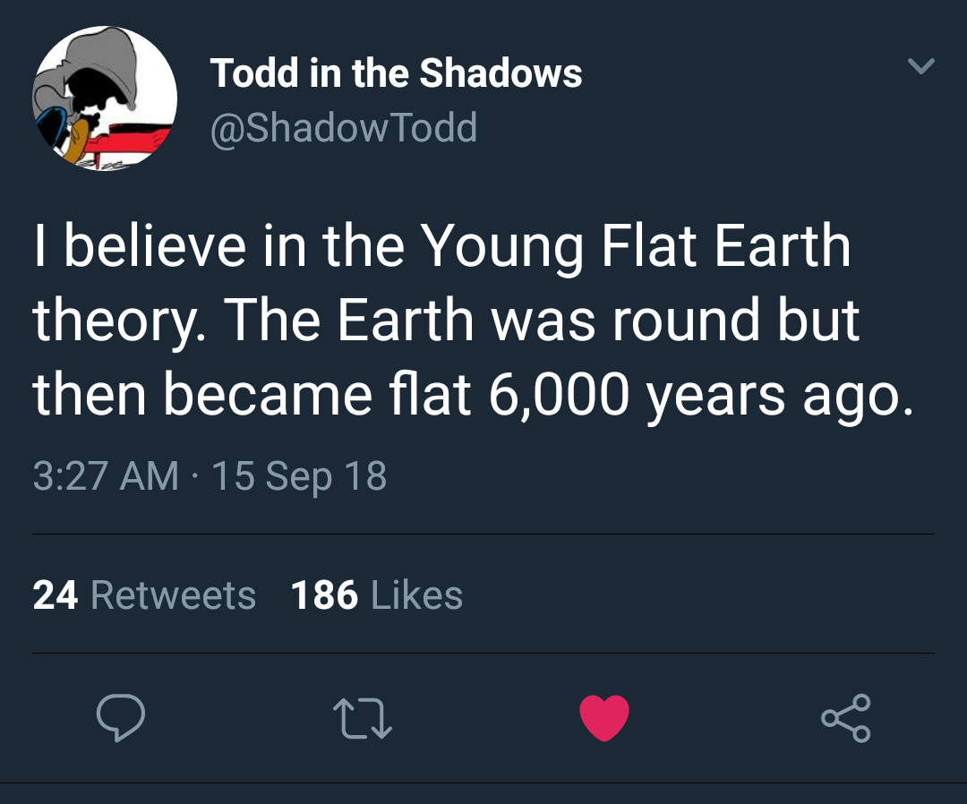 realisms of the twenties - Todd in the Shadows Todd I believe in the Young Flat Earth theory. The Earth was round but then became flat 6,000 years ago. 15 Sep 18 24 186 22