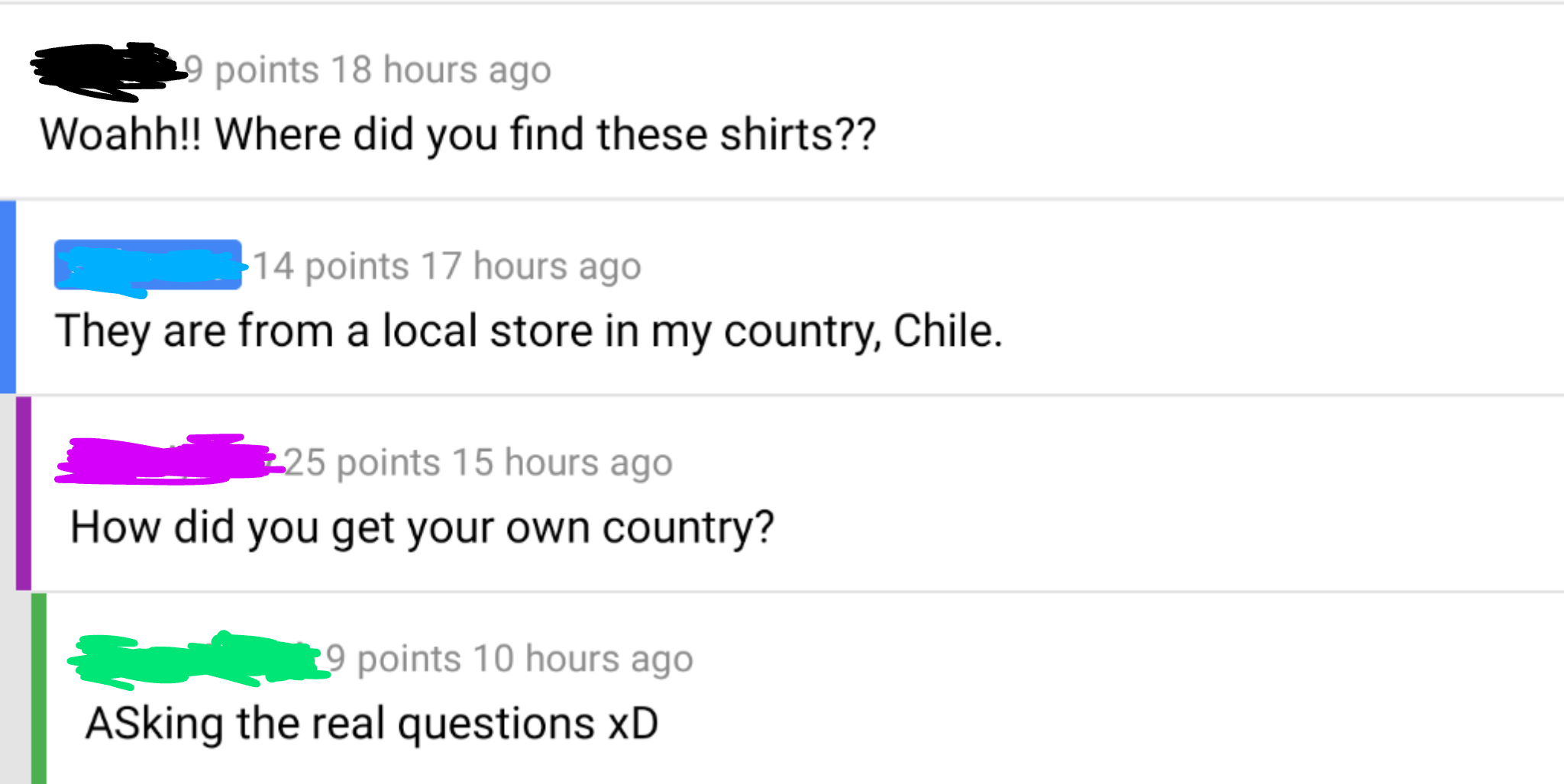 angle - 29 points 18 hours ago Woahh!! Where did you find these shirts?? 14 points 17 hours ago They are from a local store in my country, Chile. 325 points 15 hours ago How did you get your own country? 19 points 10 hours ago Asking the real questions xD