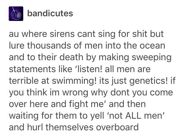 tumblr - me as i am quotes - bandicutes au where sirens cant sing for shit but lure thousands of men into the ocean and to their death by making sweeping statements 'listen! all men are terrible at swimming! its just genetics! if you think im wrong why do