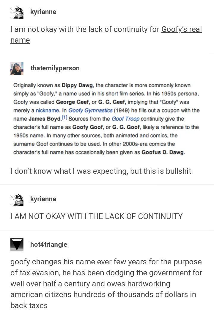 tumblr - document - kyrianne I am not okay with the lack of continuity for Goofy's real name thatemilyperson Originally known as Dippy Dawg, the character is more commonly known simply as "Goofy," a name used in his short film series. In his 1950s persona