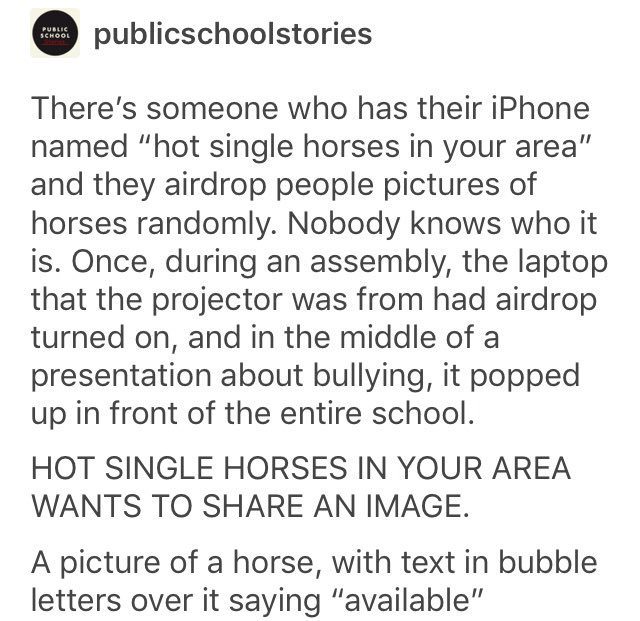tumblr - publicschoolstories There's someone who has their iPhone named "hot single horses in your area" and they airdrop people pictures of horses randomly. Nobody knows who it is. Once, during an assembly, the laptop that the projector was from had aird