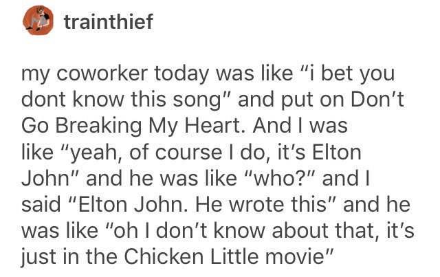tumblr - document - trainthief my coworker today was "i bet you dont know this song" and put on Don't Go Breaking My Heart. And I was "yeah, of course I do, it's Elton John" and he was "who?" and I said "Elton John. He wrote this" and he was "oh I don't k