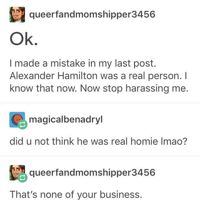 tumblr - shenanigans - queerfandmomshipper3456 Ok. I made a mistake in my last post. Alexander Hamilton was a real person. I know that now. Now stop harassing me. magicalbenadryl did u not think he was real homie Imao? queerfandmomshipper3456 That's none 