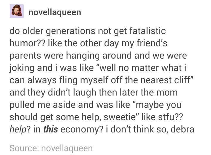 tumblr - Humour - novellaqueen do older generations not get fatalistic humor?? the other day my friend's parents were hanging around and we were joking and i was "well no matter what i can always fling myself off the nearest cliff" and they didn't laugh t