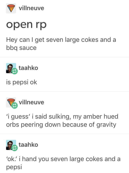 tumblr - document - villneuve open rp Hey can I get seven large cokes and a bbq sauce e taahko is pepsi ok Pavillneuve 'i guess' i said sulking, my amber hued orbs peering down because of gravity taahko 'oki hand you seven large cokes and a pepsi