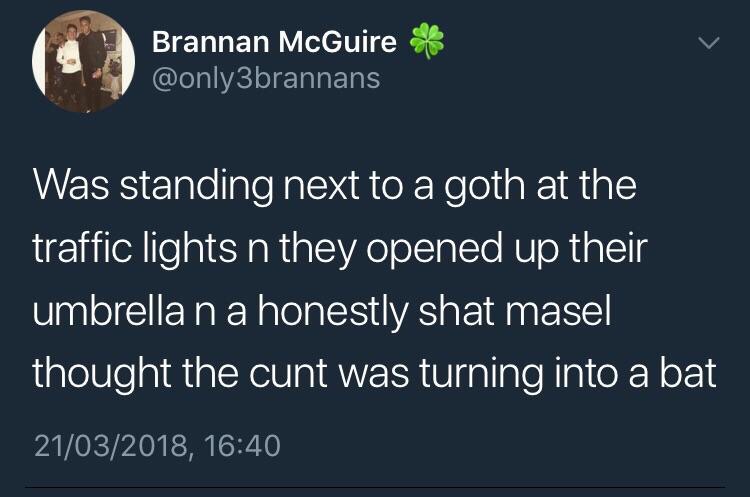 tweet - scottish twitter memes - Brannan McGuire 3 brannans Was standing next to a goth at the traffic lights n they opened up their umbrella n a honestly shat masel thought the cunt was turning into a bat 21032018,