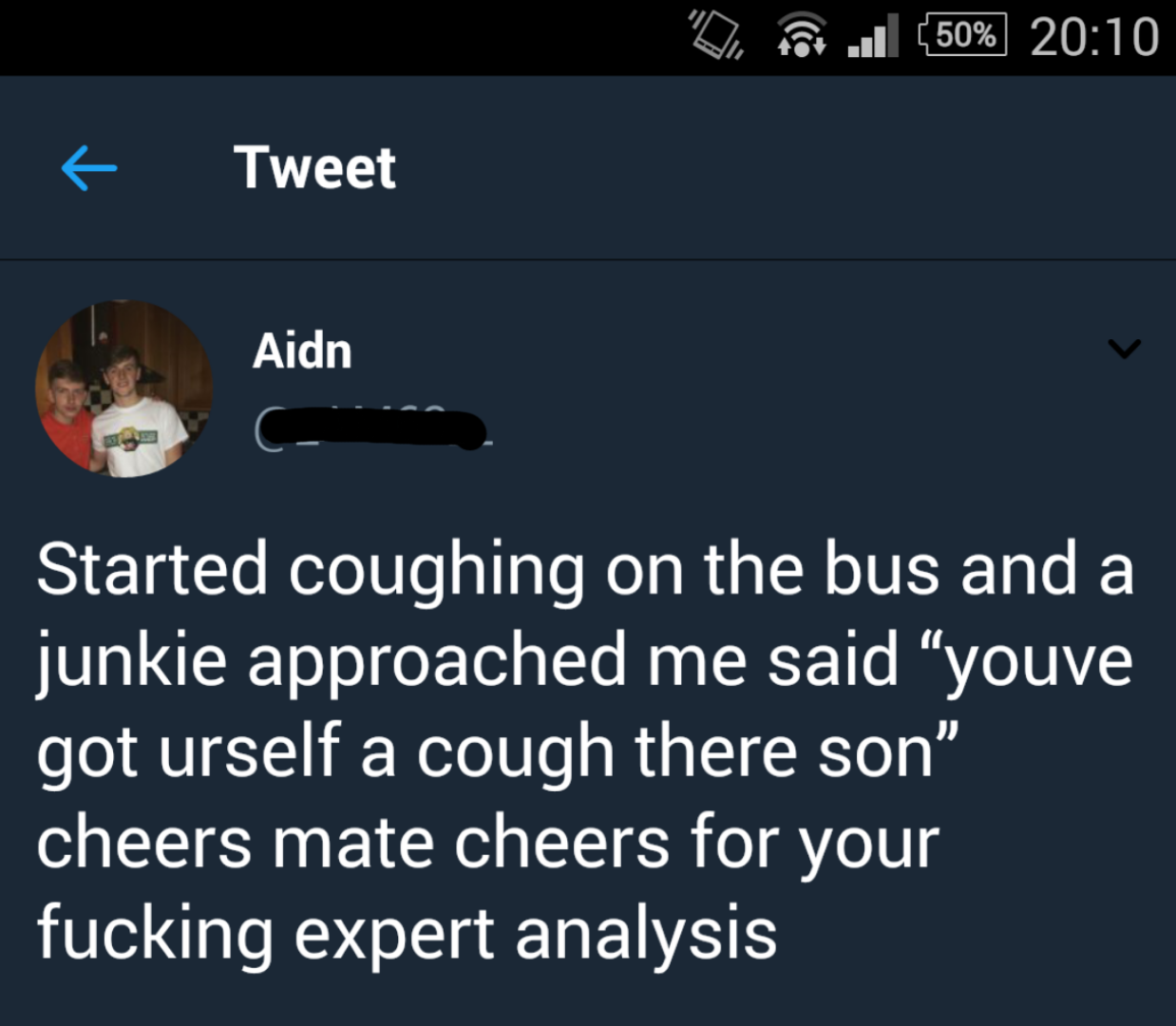 tweet - screenshot - De 6ll 50% Tweet Aidn Aidn Started coughing on the bus and a junkie approached me said youve got urself a cough there son" cheers mate cheers for your fucking expert analysis