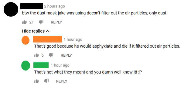 number - 2 hours ago btw the dust mask jake was using doesn't filter out the air particles, only dust it 21 4 Hide replies 1 hour ago That's good because he would asphyxiate and die if it filtered out air particles. it 6 1 hour ago That's not what they me