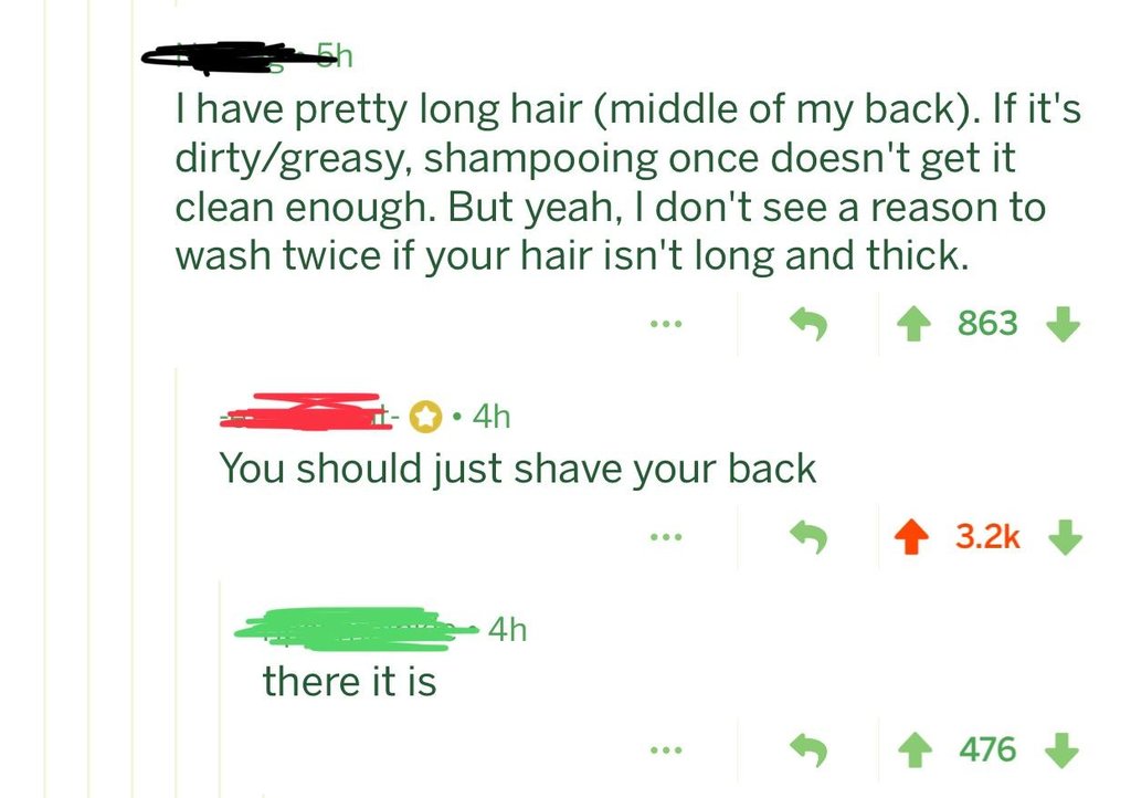 grass - Thave pretty long hair middle of my back. If it's dirtygreasy, shampooing once doesn't get it clean enough. But yeah, I don't see a reason to wash twice if your hair isn't long and thick. 863 4h You should just shave your back 4h there it is ... 4