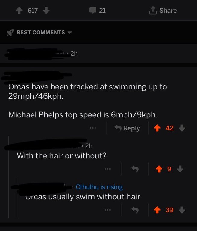 screenshot - 617 21 1 Best 2h Orcas have been tracked at swimming up to 29mph46kph. Michael Phelps top speed is 6mph9kph. 42 ...2h With the hair or without? ' Cthulhu is rising urcas usually swim without hair . 39