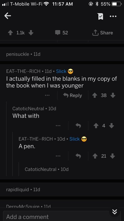 screenshot - 11 TMobile WiFi 55% 52 I penisuckle 11d EatTheRich 11d. Slick I actually filled in the blanks in my copy of the book when I was younger 38 CatoticNeutral. 10d What with EatTheRich 10d Slick A pen. ... 21 CatoticNeutral. 10d rapidliquid 11d De