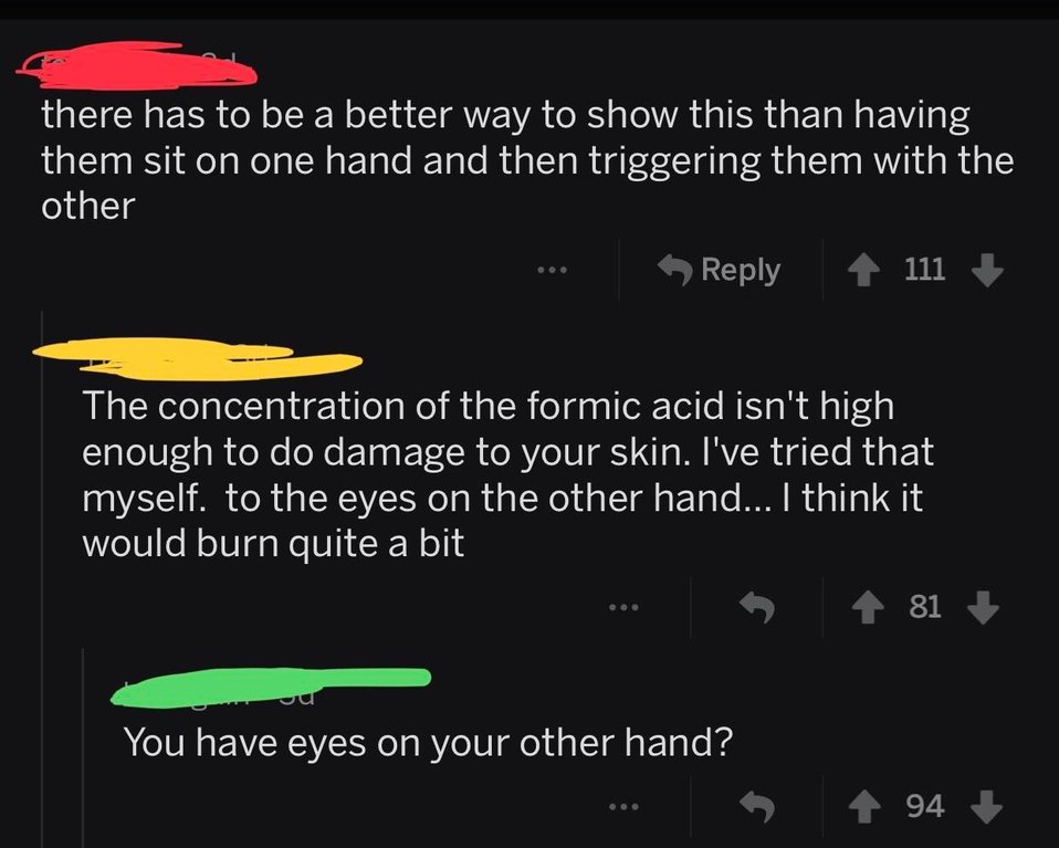 atmosphere - there has to be a better way to show this than having them sit on one hand and then triggering them with the other 111 The concentration of the formic acid isn't high enough to do damage to your skin. I've tried that myself. to the eyes on th