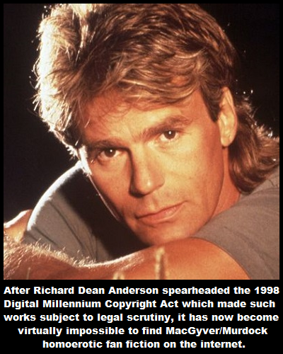 After Richard Dean Anderson spearheaded the 1998 Digital Millennium Copyright Act which made such works subject to legal scrutiny, it has now become virtually impossible to find MacGyverMurdock homoerotic fan fiction on the internet.