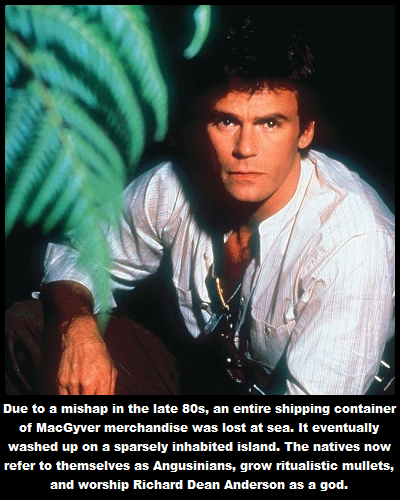richard dean anderson mac gyver - Due to a mishap in the late 80s, an entire shipping container of MacGyver merchandise was lost at sea. It eventually washed up on a sparsely inhabited island. The natives now refer to themselves as Angusinians, grow ritua
