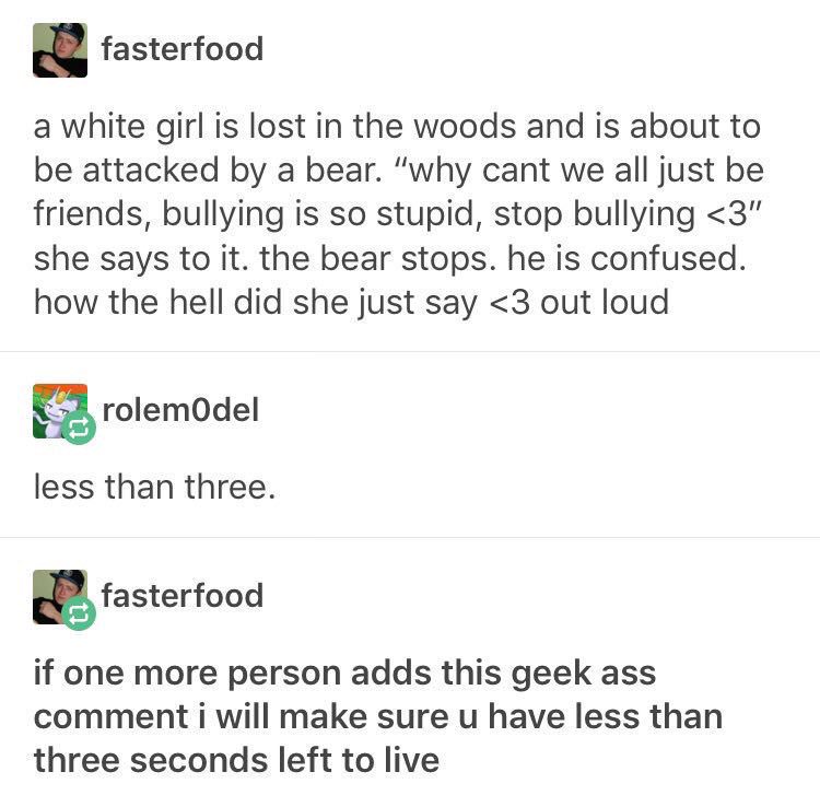 text posts about writing prompts funny - fasterfood a white girl is lost in the woods and is about to be attacked by a bear. "why cant we all just be friends, bullying is so stupid, stop bullying