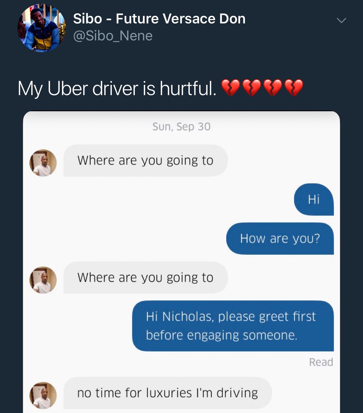 software - Sibo Future Versace Don My Uber driver is hurtful. SOCO9 59 Sun, Sep 30 Where are you going to Hi How are you? Where are you going to Hi Nicholas, please greet first before engaging someone. Read no time for luxuries I'm driving