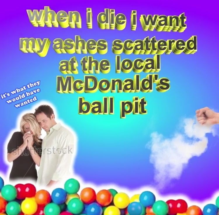 cringe die i want my ashes scattered - when i die i want my ashes scattered at the local McDonald's ball pit it's what they would have wanted Shaterstock