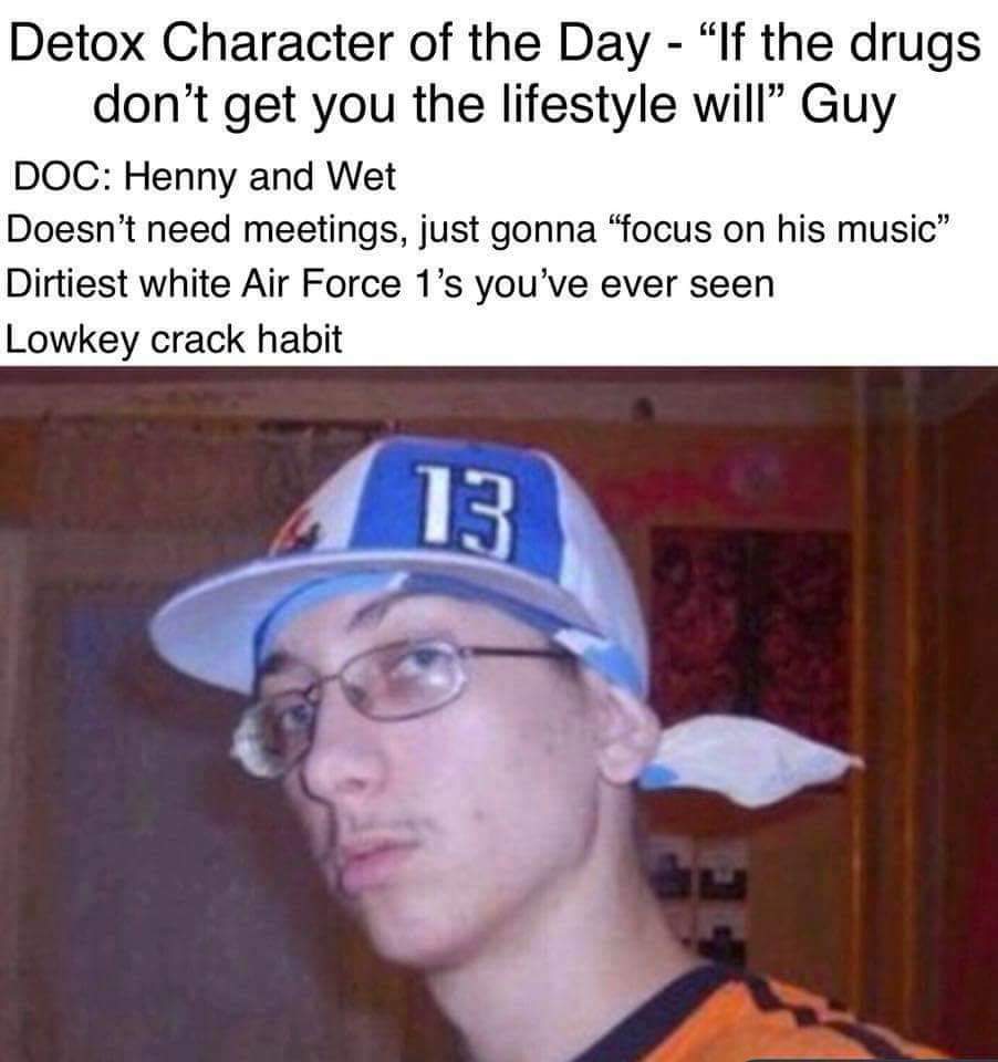 wigga wigga - Detox Character of the Day "If the drugs don't get you the lifestyle will Guy Doc Henny and Wet Doesn't need meetings, just gonna "focus on his music" Dirtiest white Air Force 1's you've ever seen Lowkey crack habit 13