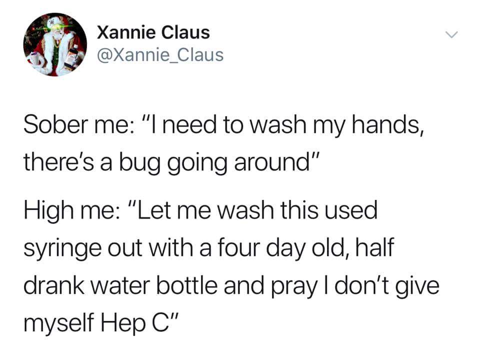 harold they re lesbians - Xannie Claus Sober me "I need to wash my hands, there's a bug going around" High me "Let me wash this used syringe out with a four day old, half drank water bottle and pray I don't give myself Hep C"