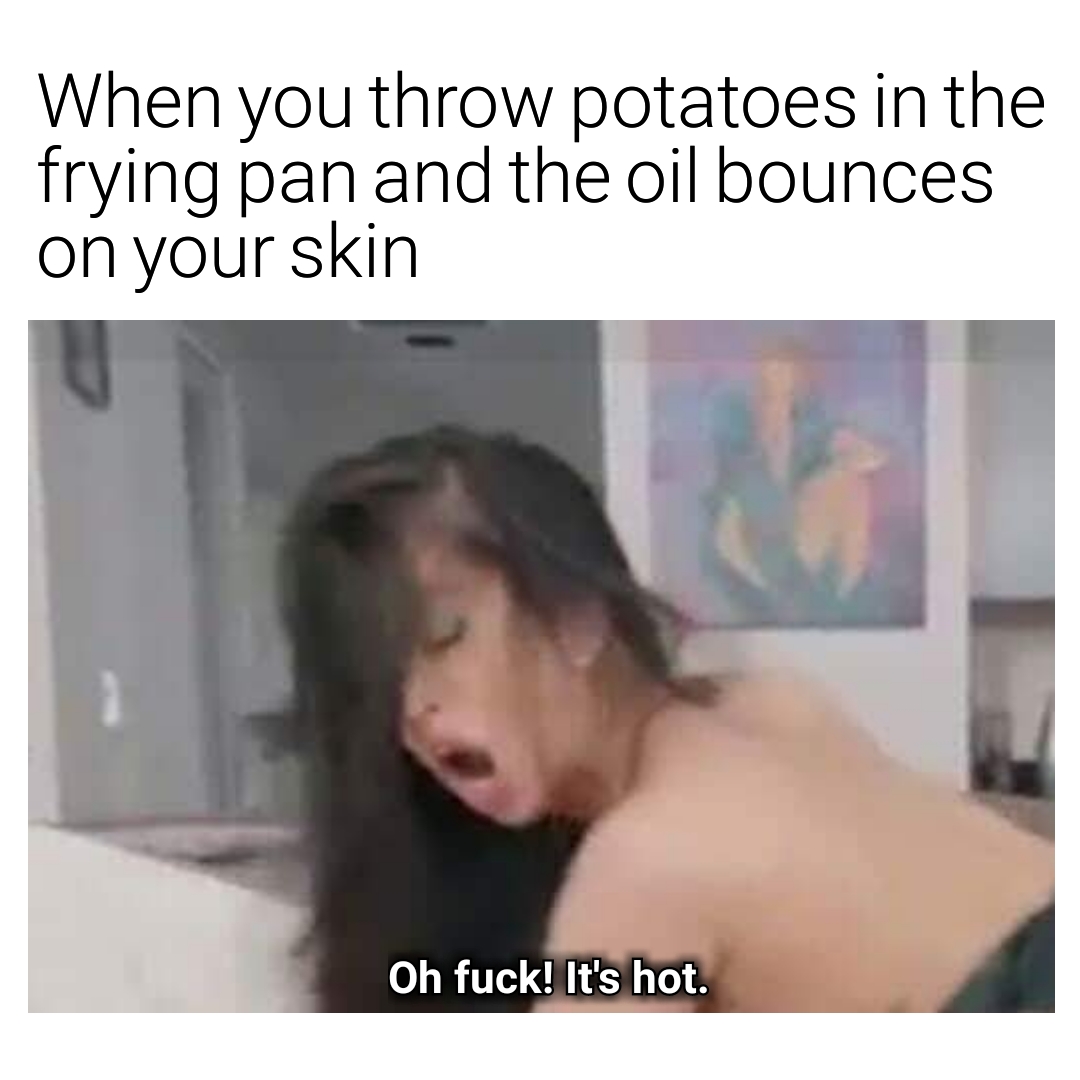 neck - When you throw potatoes in the frying pan and the oil bounces on your skin Oh fuck! It's hot.