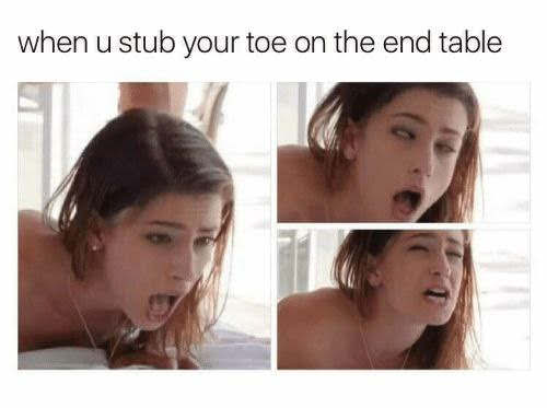 you stub your toe at the end - when u stub your toe on the end table