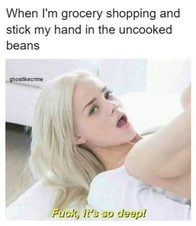 fuck its so deep meme - When I'm grocery shopping and stick my hand in the uncooked beans ghostcrime Fuck, it's so deep!
