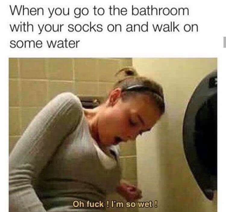 you go to the bathroom with socks - When you go to the bathroom with your socks on and walk on some water Oh fuck ! I'm so wet!
