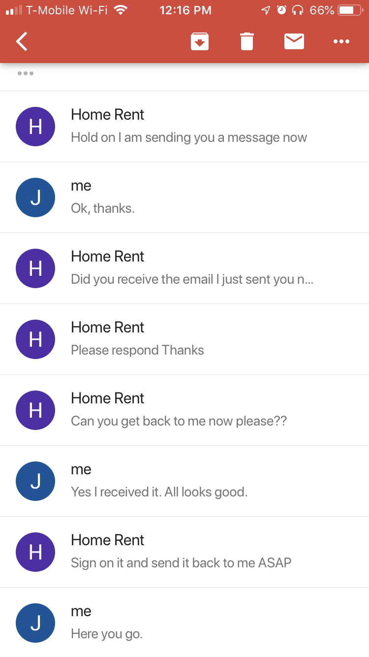 screenshot - 1 TMobile WiFi von 66% O Home Rent H Hold on I am sending you a message now me Ok, thanks. Home Rent Did you receive the email I just sent you n... Home Rent Please respond Thanks Home Rent Can you get back to me now please?? me J Yes I recei
