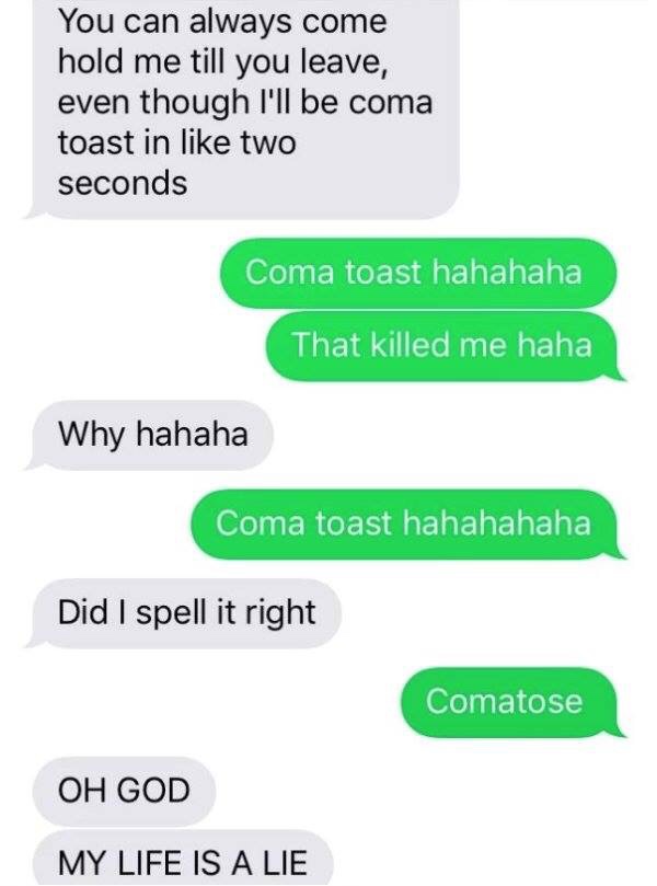 coma toast - You can always come hold me till you leave, even though I'll be coma toast in two seconds Coma toast hahahaha That killed me haha Why hahaha Coma toast hahahahaha Did I spell it right Comatose Oh God My Life Is A Lie