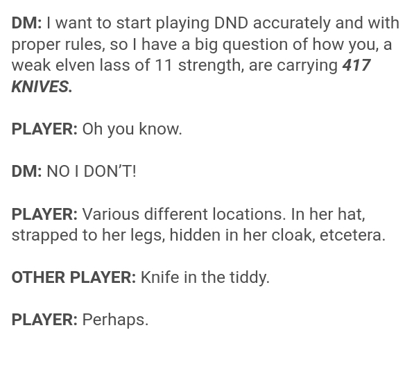 document - Dm I want to start playing Dnd accurately and with proper rules, so I have a big question of how you, a weak elven lass of 11 strength, are carrying 417 Knives. Player Oh you know. Dm No I Don'T! Player Various different locations. In her hat, 
