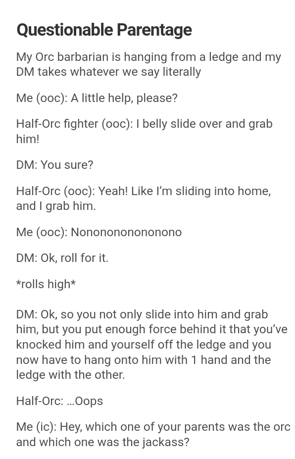document - Questionable Parentage My Orc barbarian is hanging from a ledge and my Dm takes whatever we say literally Me ooc A little help, please? HalfOrc fighter ooc 1 belly slide over and grab him! Dm You sure? HalfOrc ooc Yeah! I'm sliding into home, a