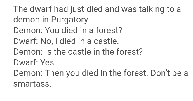 black text white background meme - The dwarf had just died and was talking to a demon in Purgatory Demon You died in a forest? Dwarf No, I died in a castle. Demon Is the castle in the forest? Dwarf Yes Demon Then you died in the forest. Don't be a smartas