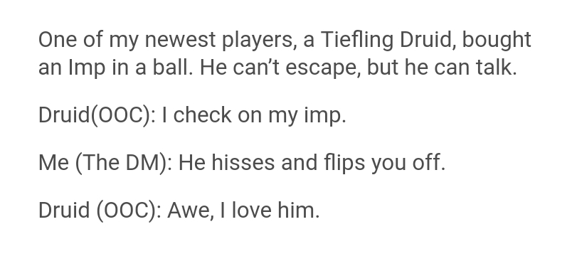 document - One of my newest players, a Tiefling Druid, bought an Imp in a ball. He can't escape, but he can talk. Druid0oC I check on my imp. Me The Dm He hisses and flips you off. Druid Ooc Awe, I love him.