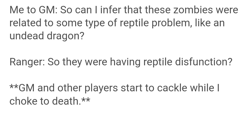 document - Me to Gm So can I infer that these zombies were related to some type of reptile problem, an undead dragon? Ranger So they were having reptile disfunction? Gm and other players start to cackle while I choke to death.