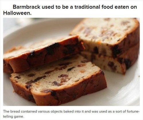 barmbrack bread - Barmbrack used to be a traditional food eaten on Halloween. The bread contained various objects baked into it and was used as a sort of fortune telling game.