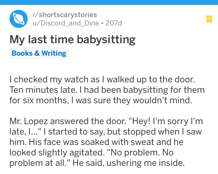 creepy document - rshortscarystories uDiscord_and_Dine 207d My last time babysitting Books & Writing I checked my watch as I walked up to the door. Ten minutes late. I had been babysitting for them for six months, I was sure they wouldn't mind. Mr. Lopez 