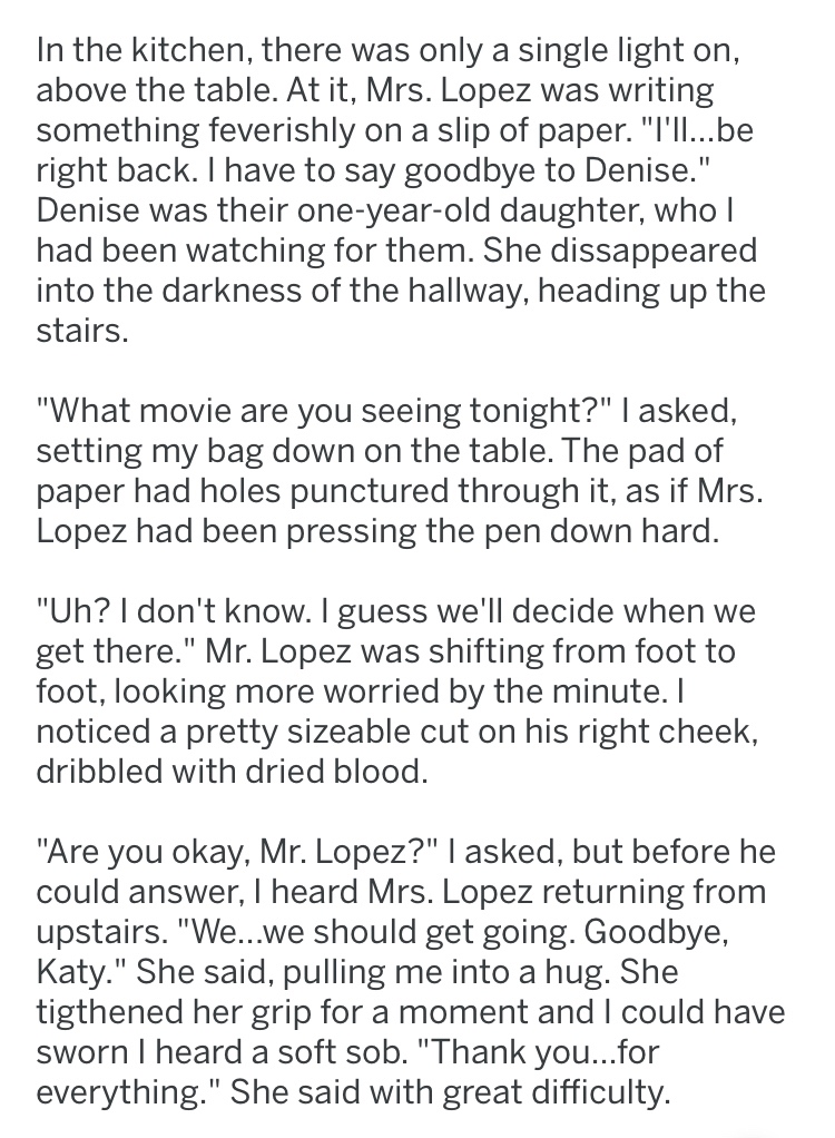 creepy document - In the kitchen, there was only a single light on, above the table. At it, Mrs. Lopez was writing something feverishly on a slip of paper. "I'Ii...be right back. I have to say goodbye to Denise." Denise was their oneyearold daughter, who 