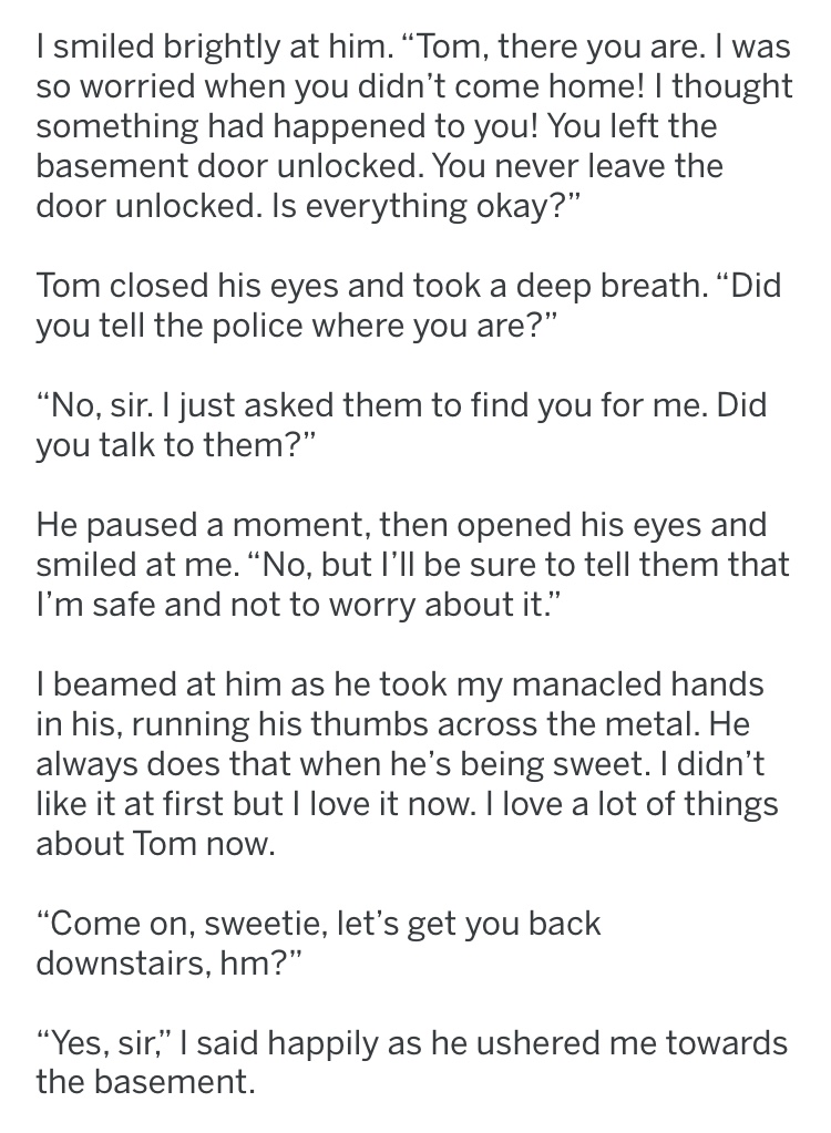 creepy document - I smiled brightly at him. Tom, there you are. I was so worried when you didn't come home! I thought something had happened to you! You left the basement door unlocked. You never leave the door unlocked. Is everything okay?" Tom closed hi