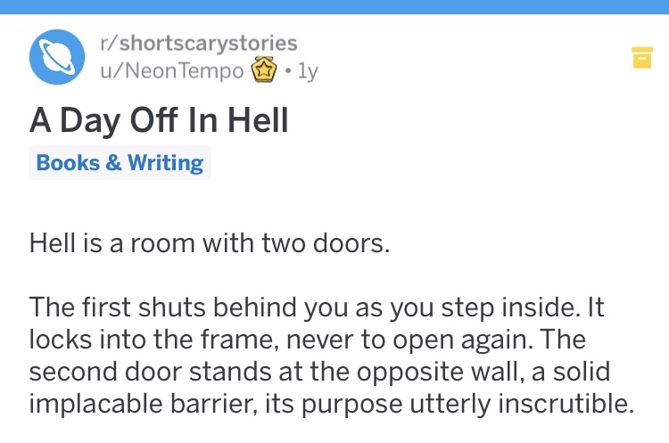creepy rshortscarystories uNeon Tempo ly A Day Off In Hell Books & Writing Hell is a room with two doors. The first shuts behind you as you step inside. It locks into the frame, never to open again. The second door stands at the opposite wall, a solid imp