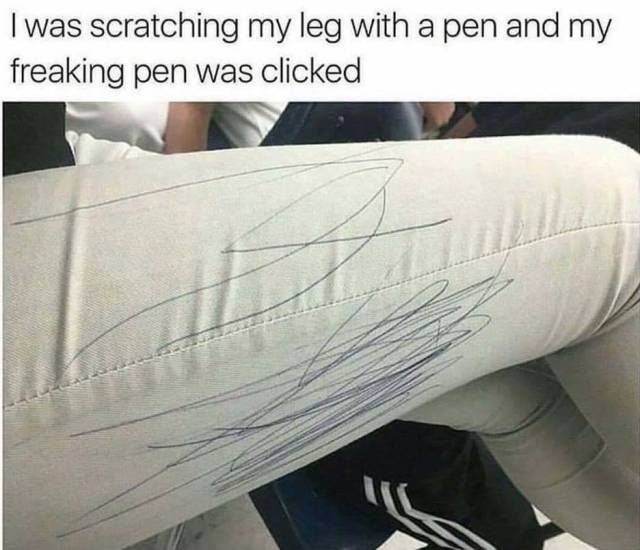 scratching my leg with a pen meme - I was scratching my leg with a pen and my freaking pen was clicked
