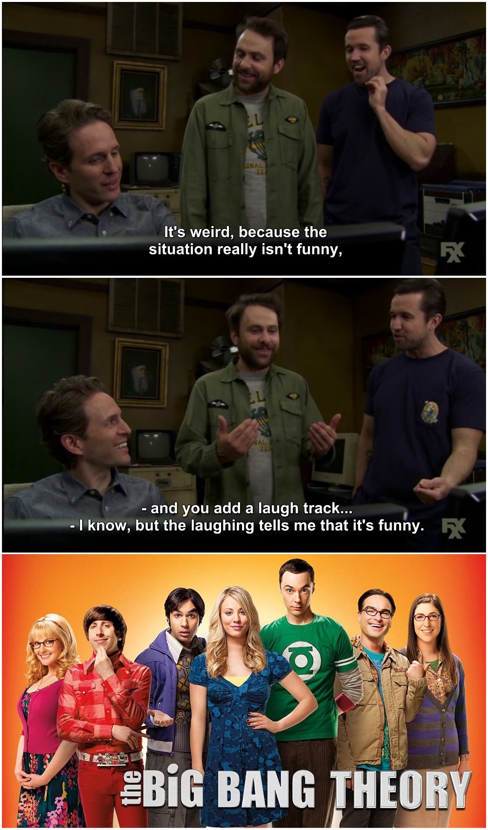 always sunny big bang - it's weird, because the situation really isn't funny, and you add a laugh track... I know, but the laughing tells me that it's funny. 58 Big Bang Theory