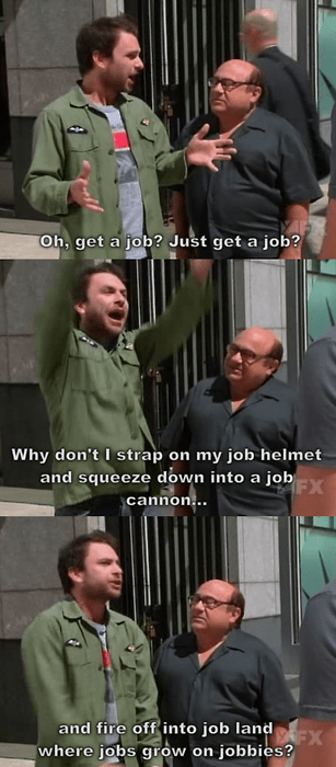 always sunny in philadelphia jobs - Oh, get a job? Just get a job? Why don't I strap on my job helmet and squeeze down into a job cannon... and fire off into job land where jobs grow on jobbies?