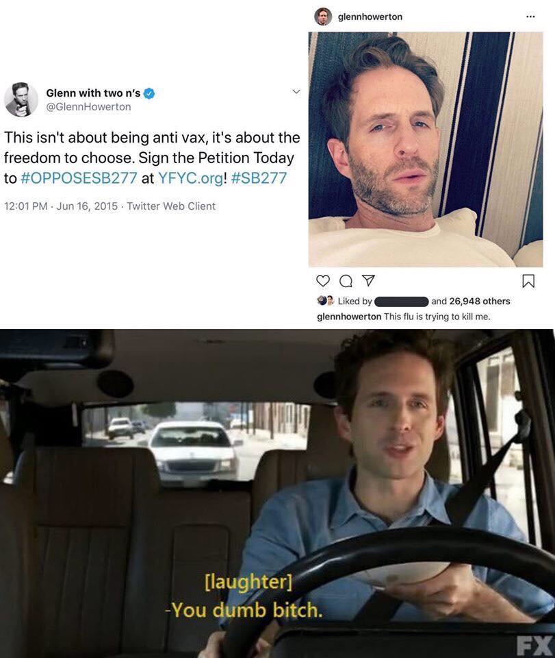 dennis reynolds you dumb bitch - glennhowerton Glenn with two n's Howerton This isn't about being anti vax, it's about the freedom to choose. Sign the Petition Today to at Yfyc.org! Twitter Web Client Q7 ? d by and 26,948 others glennhowerton This flu is 